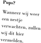 Pups? Wanneer wij weer een nestje verwachten, zullen wij dit hier vermelden.